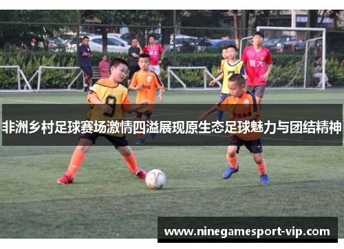 非洲乡村足球赛场激情四溢展现原生态足球魅力与团结精神